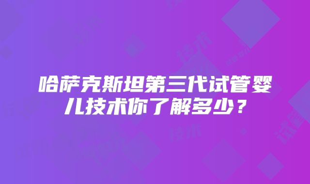 哈萨克斯坦第三代试管婴儿技术你了解多少？