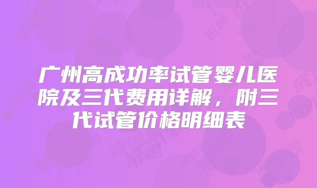 广州高成功率试管婴儿医院及三代费用详解,附三代试管价格明细表