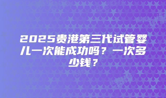 2025贵港第三代试管婴儿一次能成功吗？一次多少钱？