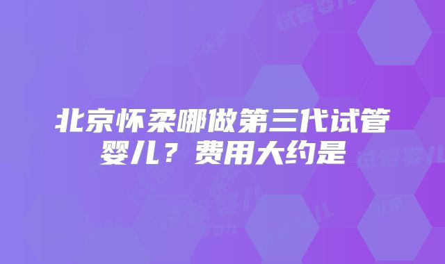 北京怀柔哪做第三代试管婴儿？费用大约是