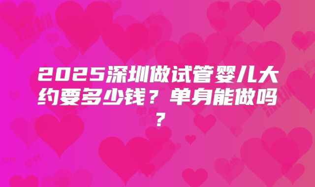 2025深圳做试管婴儿大约要多少钱？单身能做吗？