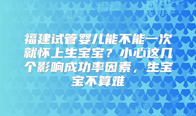 福建试管婴儿能不能一次就怀上生宝宝？小心这几个影响成功率因素，生宝宝不算难