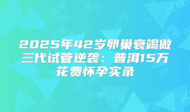2025年42岁卵巢衰竭做三代试管逆袭：普洱15万花费怀孕实录