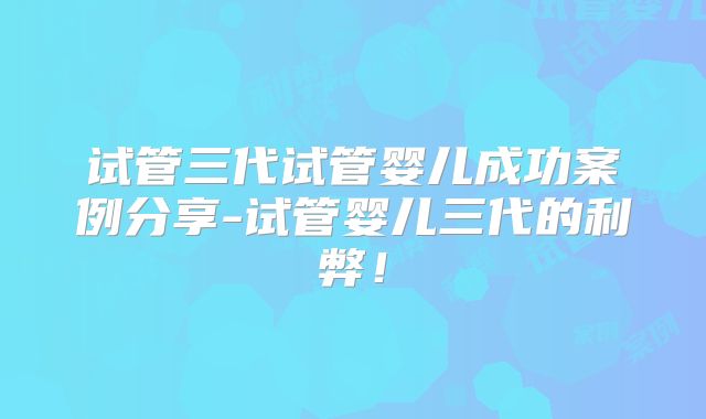 试管三代试管婴儿成功案例分享-试管婴儿三代的利弊！