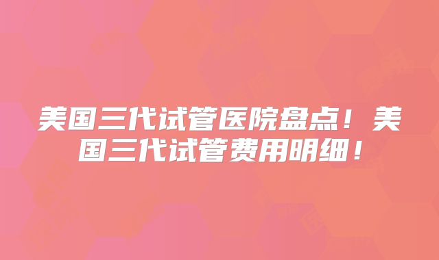 美国三代试管医院盘点!美国三代试管费用明细!
