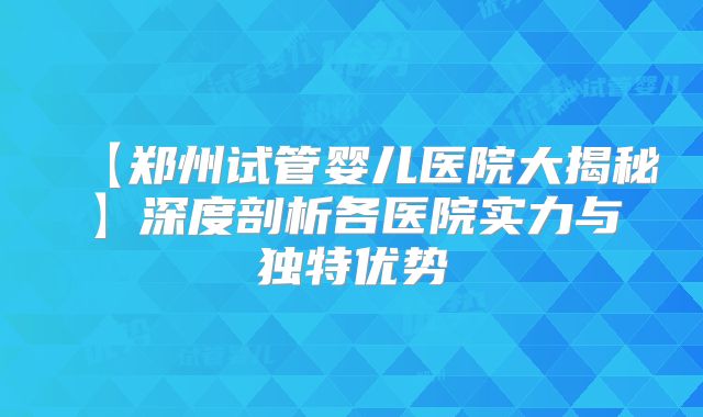 【郑州试管婴儿医院大揭秘】深度剖析各医院实力与独特优势