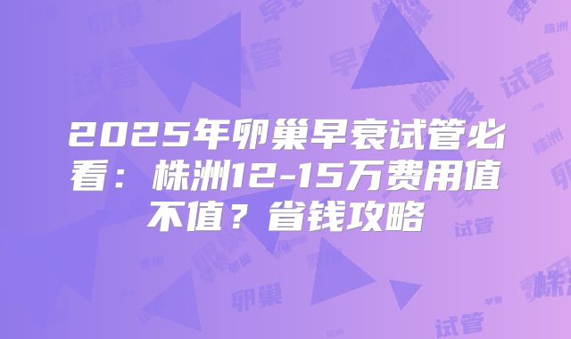 2025年卵巢早衰试管必看：株洲12-15万费用值不值？省钱攻略
