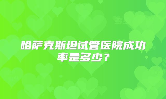 哈萨克斯坦试管医院成功率是多少？