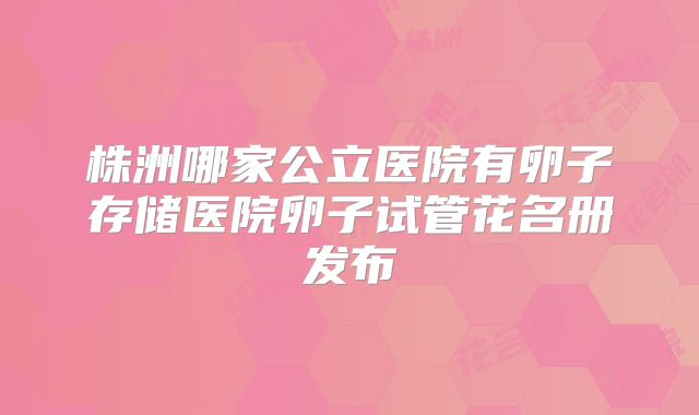 株洲哪家公立医院有卵子存储医院卵子试管花名册发布