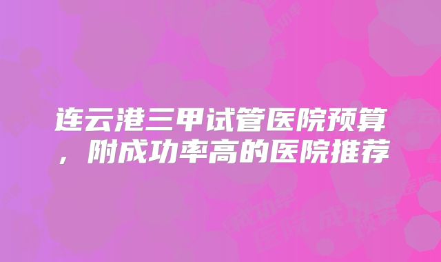 连云港三甲试管医院预算，附成功率高的医院推荐