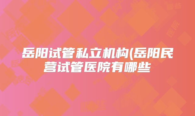 岳阳试管私立机构(岳阳民营试管医院有哪些