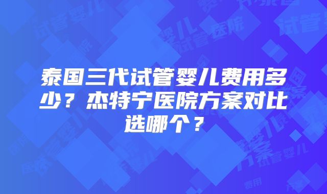 泰国三代试管婴儿费用多少?杰特宁医院方案对比选哪个?