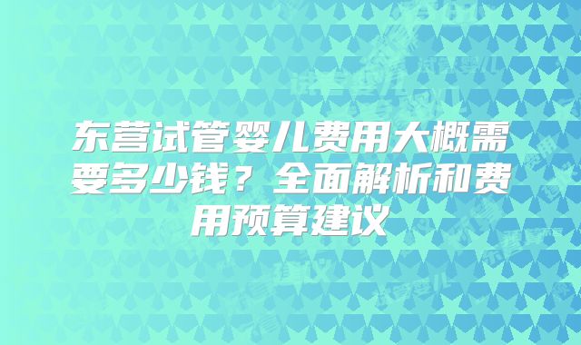 东营试管婴儿费用大概需要多少钱？全面解析和费用预算建议
