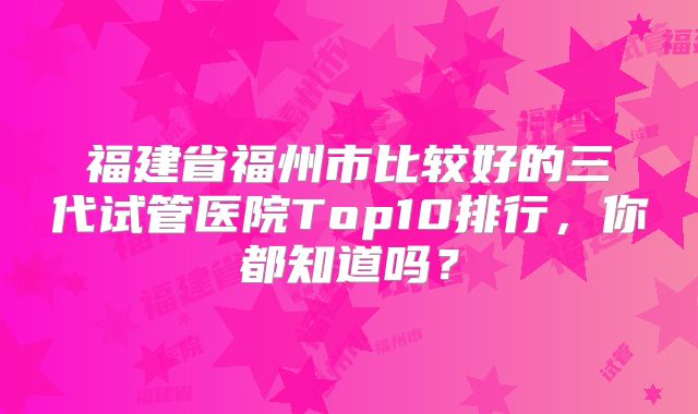 福建省福州市比较好的三代试管医院Top10排行，你都知道吗？