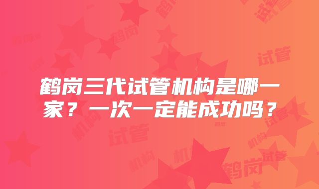 鹤岗三代试管机构是哪一家？一次一定能成功吗？