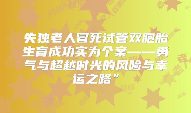失独老人冒死试管双胞胎生育成功实为个案——勇气与超越时光的风险与幸运之路”