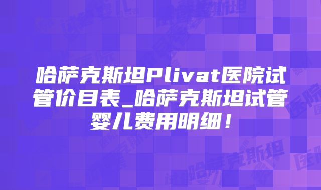 哈萨克斯坦Plivat医院试管价目表_哈萨克斯坦试管婴儿费用明细！