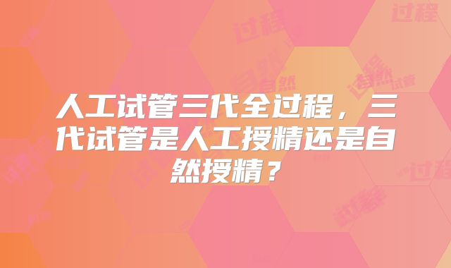人工试管三代全过程,三代试管是人工授精还是自然授精?