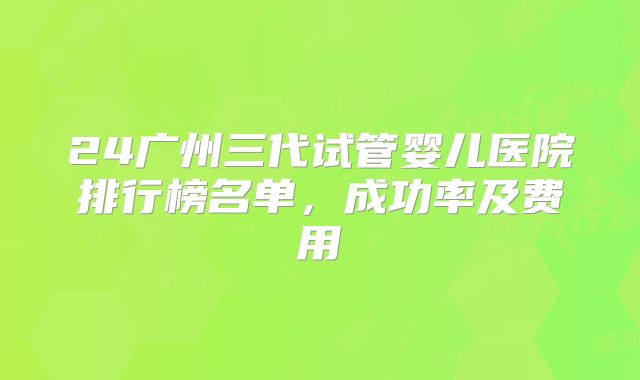 24广州三代试管婴儿医院排行榜名单，成功率及费用