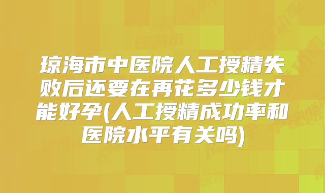 琼海市中医院人工授精失败后还要在再花多少钱才能好孕(人工授精成功率和医院水平有关吗)