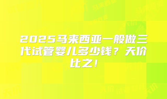 2025马来西亚一般做三代试管婴儿多少钱？天价比之！