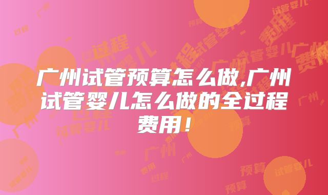 广州试管预算怎么做,广州试管婴儿怎么做的全过程费用！