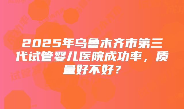 2025年乌鲁木齐市第三代试管婴儿医院成功率，质量好不好？