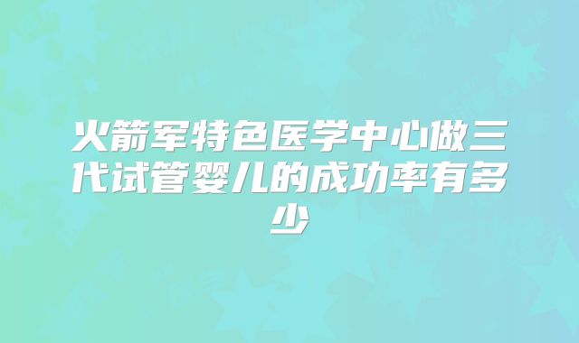 火箭军特色医学中心做三代试管婴儿的成功率有多少