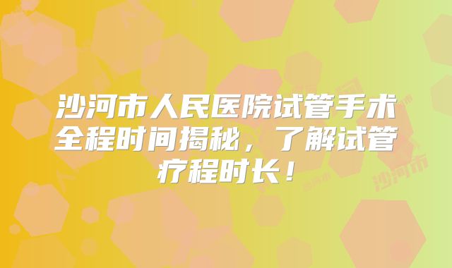沙河市人民医院试管手术全程时间揭秘，了解试管疗程时长！
