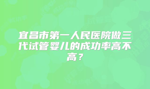 宜昌市第一人民医院做三代试管婴儿的成功率高不高?