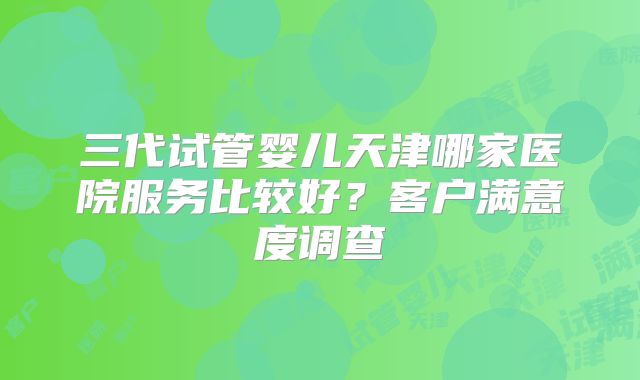三代试管婴儿天津哪家医院服务比较好？客户满意度调查