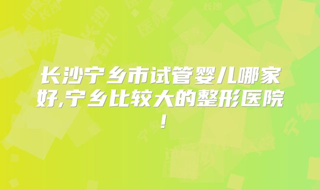 长沙宁乡市试管婴儿哪家好,宁乡比较大的整形医院！