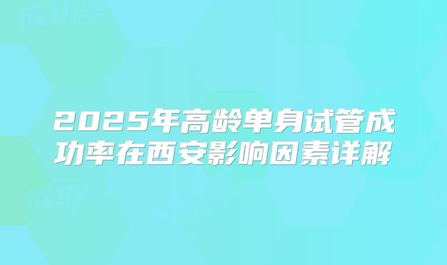 2025年高龄单身试管成功率在西安影响因素详解
