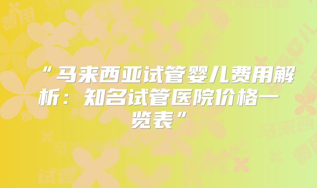 “马来西亚试管婴儿费用解析：知名试管医院价格一览表”