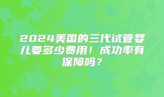 2024美国的三代试管婴儿要多少费用!成功率有保障吗?