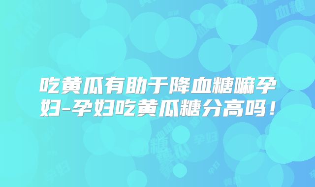 吃黄瓜有助于降血糖嘛孕妇-孕妇吃黄瓜糖分高吗!