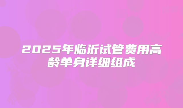 2025年临沂试管费用高龄单身详细组成