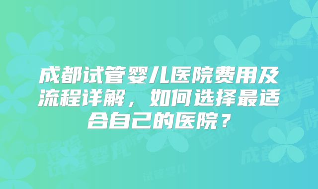 成都试管婴儿医院费用及流程详解，如何选择最适合自己的医院？
