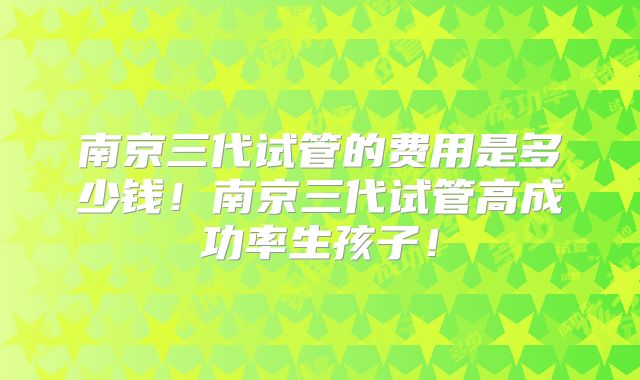 南京三代试管的费用是多少钱！南京三代试管高成功率生孩子！