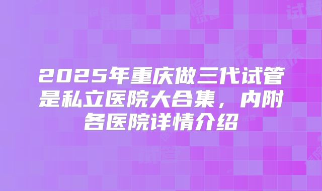 2025年重庆做三代试管是私立医院大合集，内附各医院详情介绍