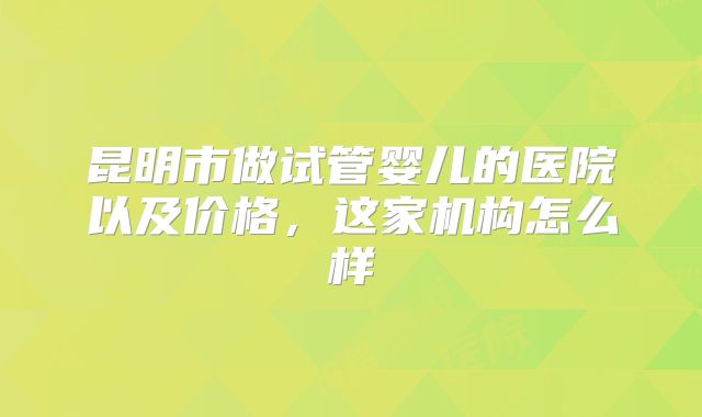 昆明市做试管婴儿的医院以及价格，这家机构怎么样