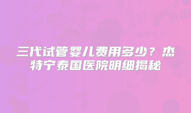 三代试管婴儿费用多少？杰特宁泰国医院明细揭秘