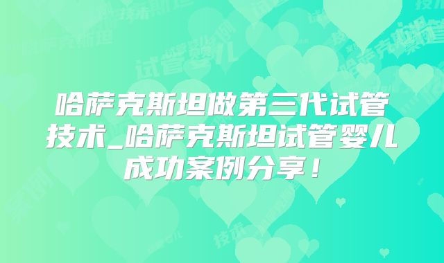 哈萨克斯坦做第三代试管技术_哈萨克斯坦试管婴儿成功案例分享！