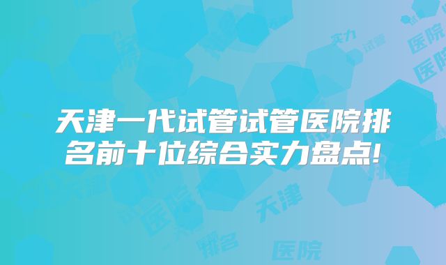 天津一代试管试管医院排名前十位综合实力盘点!