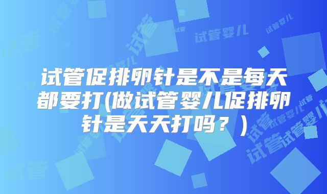 试管促排卵针是不是每天都要打(做试管婴儿促排卵针是天天打吗？)