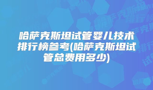 哈萨克斯坦试管婴儿技术排行榜参考(哈萨克斯坦试管总费用多少)