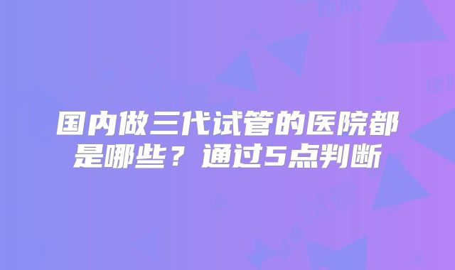 国内做三代试管的医院都是哪些？通过5点判断