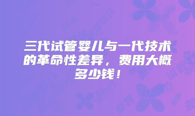 三代试管婴儿与一代技术的革命性差异，费用大概多少钱！