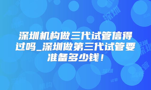 深圳机构做三代试管信得过吗_深圳做第三代试管要准备多少钱！