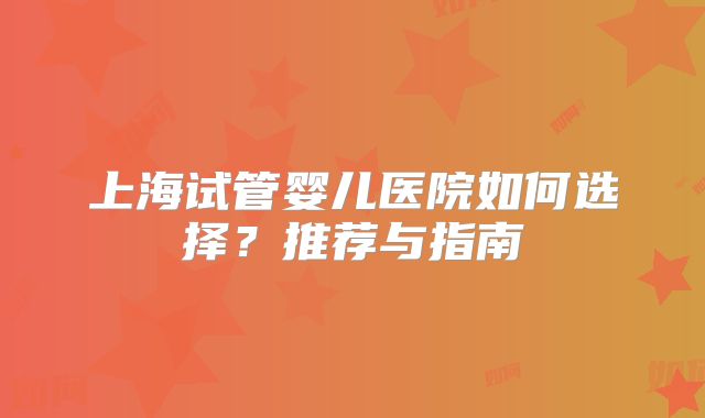 上海试管婴儿医院如何选择？推荐与指南